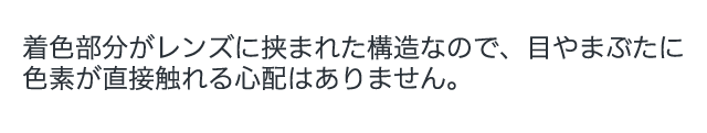 着色部分がレンズに挟まれた構造なので、目やまぶたに色素が直接触れる心配はありません。