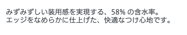 みずみずしい装用感を実現する、58%の含水率。エッジをなめらかに仕上げた、快適なつけ心地です。