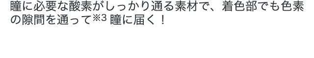 瞳に必要な酸素がしっかり通る素材で、着色部でも色素の隙間を通って瞳に届く！