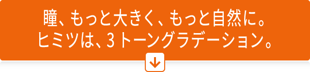 瞳、もっと大きく、もっと自然に。ヒミツは、3トーングラデーション。