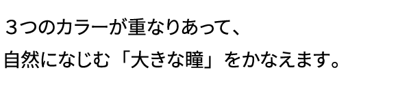 3つのカラーが重なりあって、自然になじむ「大きな瞳」をかなえます。